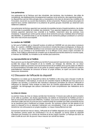 Page 12
Les partenaires
Les partenaires de la Fabrique sont des industriels, des territoires, des incubateurs, des pôles de
compétitivité, des établissements d’enseignement supérieur et de recherche, des organismes publics…
Le dispositif leur permet d’être plongés dans un écosystème riche dans le domaine des mobilités et de
l’innovation, de se tenir au courant des évolutions, de les comprendre. Plusieurs porteurs de projets ont
exprimé leurs craintes relativement à la présence de grands groupes industriels qui observent sans
réellement collaborer.
Les partenaires territoriaux apportent par exemple de possibles terrains d’expérimentations, les écoles
et universités la possibilité de mobiliser des étudiants. Tous apportent également leur propre réseau.
Certains apportent clairement leur notoriété à la FabMob, notamment dans les premiers mois
d’existence. Il apparaît par contre que les acteurs de la recherche sont peu mobilisés dans la Fabrique
des Mobilités, un potentiel existe ici car les résultats de la recherche publique constituent un commun
très riche mais encore sous-exploité.
La caution de l’ADEME
Le fait que la FabMob soit un dispositif soutenu et piloté par l’ADEME est une plus-value à plusieurs
titres : la « caution » ADEME, l’assurance d’une prise en compte des enjeux écologiques, le réseau de
l’Agence... En retour, l’ADEME bénéficie d’une connexion avec les acteurs et les enjeux mouvants des
mobilités, ce qui contribue à sa transformation et à la diffusion d’une culture d’open innovation en
interne. Il est d’ailleurs intéressant de constater que ce dispositif pourrait être décliné sur d’autres sujets,
à l’intérieur de l’ADEME, du ministère ou de manière plus autonome.
La reproductibilité de la FabMob
Nous pensons que le dispositif FabMob pourrait être fructueusement reproduit dans d’autres domaines,
au-delà des enjeux des transports et de la mobilité, sur l’énergie, les déchets, etc. Le retour
d’expérience relatif aux premiers mois de fonctionnement de la FabMob ainsi que les pistes de réflexion
et recommandations formulées dans la 5e partie du présent rapport devraient permettre aux acteurs
potentiellement intéressés de concevoir et lancer un projet similaire, en ayant une bonne idée des
ressources nécessaires.
4.2 Discussion de l'efficacité du dispositif
Rappelons à ce stade que le dispositif lui-même (la FabMob) a été conçu sans s’équiper d’outils de
suivi ni d’indicateurs. Cela explique, en plus de son caractère original, la difficulté que nous avons eu à
mobiliser ces données, à construire des indicateurs classiques permettant de mesurer l’efficacité et
l’efficience du dispositif. Notre analyse se base donc de manière prépondérante sur des éléments
qualitatifs : les témoignages des acteurs interviewés et notre compréhension des réalisations de la
FabMob.
La mise en réseau
Le premier niveau de mise en réseau semble bien fonctionner. À travers ses outils de communication
et de veille au quotidien, ses études approfondies, les ateliers et événements la FabMob parvient à
faire se rencontrer des acteurs très différents. Toutefois, nous avons constaté que de nombreux acteurs
cherchent à aller plus loin et qu’ils sont pour l’instant frustrés de constater que cette connectivité accrue
ne se transforme pas si facilement en projets concrets. De nombreux acteurs ont été séduits et ont
rejoint le dispositif et ils en attendent maintenant une concrétisation. C’est un enjeu de parvenir à
transformer cet enthousiasme en projets tangibles. Le risque d’essoufflement est réel.
Concernant l’activité de mise en réseau, l’efficacité de la FabMob dépendra de sa capacité à impliquer
les membres comme autant de contributeurs à la vie du dispositif. La bonne santé du dispositif
s’illustrera par l’évolution du nombre de membres et de leur degré d’activité. La Fabrique doit donc se
doter d’outils de suivi afin de pouvoir mieux mesurer son activité de réseau.
 