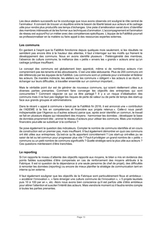 Page 13
Les deux ateliers successifs sur le covoiturage que nous avons observés ont souligné le rôle central de
l’animateur. Il convient de trouver un équilibre entre le besoin de liberté laissé aux acteurs et le cadrage
utile pour rendre plus productifs ces temps d’échanges. Une piste d’amélioration serait donc d’identifier
des membres intéressés et de les former aux techniques d’animation. L'accompagnement et l'animation
de réseau est aujourd'hui un métier avec des compétences spécifiques. L’équipe de la FabMob pourrait
se professionnaliser en la matière ou faire appel à des ressources expertes externes.
Les communs
En gardant à l’esprit que la FabMob fonctionne depuis quelques mois seulement, si les résultats ne
semblent pas encore être à la hauteur des attentes, il faut s’interroger sur les motifs qui freinent le
développement des communs. Nous en avons identifié plusieurs : l'hétérogénéité des membres,
l’absence de culture commune, la méfiance des « petits » envers les « grands » acteurs ainsi qu’un
cadrage juridique insuffisant.
Le concept des communs est globalement bien apprécié, même si de nombreux acteurs n’en
comprennent pas les tenants et les aboutissants. C’est une idée séduisante. Plus de 200 communs ont
été référencés par les équipes de la FabMob. Les communs sont un prétexte pour s’entraider et fédérer
les acteurs. De manière indirecte, les ateliers sur les communs « obligent » les acteurs à se réunir, à
échanger sur leurs difficultés, à travailler ensemble sur un commun important...
Mais le véritable point dur est de générer de nouveaux communs, qui soient réellement utiles aux
diverses parties prenantes. Comment faire converger les objectifs des entreprises qui sont
concurrentes ? Comment négocier ce qui va être partagé ? Il y a un risque d’idéalisation des
communs mais il ne faut pas négliger les risques de perte de valeur ou de perte de temps des start-up
face aux grands groupes et administrations.
Dans le récent « appel à communs » lancé par la FabMob fin 2016, il est annoncé une « contribution
de l’ADEME à la fois en compétences et financière aux projets retenus ». Celle-ci nous paraît
indispensable (par l’Agence ou d’autres acteurs) parce que, après avoir identifié un commun, le travail
se fait en plusieurs étapes qui nécessitent des moyens : harmoniser les données ; développer la base
de données proprement dite ; animer le réseau d’acteurs pour utiliser les communs. Mais une incitation
financière peut-elle se substituer à la confiance ?
Se pose également la question des indicateurs. Compter le nombre de communs identifiés et en cours
de construction est un premier pas, mais insuffisant. Il faut également démontrer en quoi ces communs
ont été utiles aux entreprises. Qu’est-ce qu’ils apportent concrètement ? Les start-up ont-elles pu se
saisir de tel ou tel commun pour progresser plus vite ? Faut-il privilégier un grand nombre de « petits »
communs ou un petit nombre de communs significatifs ? Quelle stratégie sera la plus utile aux acteurs ?
Ces questions mériteraient d’être tranchées.
Le reporting
Si l’on rapporte le niveau d’atteinte des objectifs rapporté aux moyens, le bilan a mis en évidence des
points faibles susceptibles d’être compensés en cas de renforcement des moyens attribués à la
Fabrique. Il est ici question de la dépendance à une seule personne (le chef de projet), des difficultés
à remonter les données (reporting) ou encore de mieux planifier la stratégie de communication tant en
interne qu’en externe.
Il faut également souligner que les objectifs de la Fabrique sont particulièrement flous et ambitieux :
« accélérer l’innovation », « faire émerger une culture commune de l’innovation », « 5 projets lauréats
puis 10 à 100 par an », etc. Alors nous avons bien conscience qu’il est parfois utile d’être ambitieux
pour attirer l’attention et susciter l’intérêt des acteurs. Mais viendra le moment où il faudra rendre compte
à toutes les parties prenantes.
 
