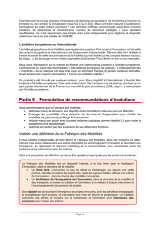 Page 14
Il est étonnant de ne pas disposer d’indicateurs de reporting (au quotidien), de monitoring (à horizon du
trimestre ou de l’année) et d’évaluation (tous les 3 ou 5 ans). Mais comment mesurer l’accélération,
l’émergence de cette culture commune ? Les données chiffrées communiqués jusqu’alors (nombre
d’acteurs, de partenaires et d’événements, nombre de document partagés…) nous semblent
insuffisantes. Ce n’est assurément pas simple mais c’est indispensable pour légitimer le dispositif,
notamment vis-à-vis des tutelles de l’ADEME.
L’ambition européenne ou internationale
L’échelle géographique de la FabMob pose également question. Être ouvert à l’innovation, à l’actualité
des acteurs européens et internationaux est évidemment indispensable. Elle est déjà bien réalisée à
travers le travail de veille des animateurs de la FabMob (qui est visible sur les comptes réseaux sociaux,
les blogs…), les échanges et les visites organisées (le Business Trip à Berlin en est un bon exemple).
Nous nous interrogeons sur la volonté de fédérer une communauté d’acteurs à l’échelle européenne.
Comment fait-on, sans relai intermédiaire ? Des dizaines de langues, de cultures... L’hétérogénéité des
« membres » de la Fabrique est déjà forte avec un périmètre français et génère certaines difficultés.
Quels seraient les moyens nécessaires ? Est-ce une ambition réaliste ?
Un postulat a été formulé par quelques acteurs : pour être compétitif à l’international, il faudrait être
implanté à l’échelle européenne. Cela reste à démontrer. De nombreux cas de start-up montrent qu’on
peut passer directement de la France aux marchés le plus prometteurs (USA, Japon…) sans passer
par l’échelle européenne.
Partie 5 – Formulation de recommandations d’évolutions
Nous recommandons que la Fabrique des mobilités :
• Définisse mieux sa structure, ses objectifs et les orientations retenues pour les atteindre.
• Envisage les possibilités d'une évolution de structure et d'organisation pour clarifier les
modalités de partenariats et élargir le financement.
• Articule mieux son action avec d'autres initiatives publiques comme Mobilité 3.0 pour éviter la
cacophonie et le doublonnage.
• Optimise son action par des évolutions de ses différentes fonctions.
Valider une définition de la Fabrique des Mobilités
Il nous semble indispensable de bien définir la Fabrique des Mobilités, dans ses missions en elles-
mêmes mais aussi relativement aux autres dispositifs qui accompagnent l’innovation et favorisent son
émergence, en dépassant le discours marketing et la communication pour caractériser aussi les
pratiques et les interactions avec les acteurs.
Voici une proposition de définition qui devra être ajustée et appropriée par les acteurs eux-mêmes :
La Fabrique des Mobilités est un dispositif hybride, à la fois think tank et facilitateur
d’innovation, dans le domaine de la mobilité.
• Un think tank, c’est-à-dire un lieu de débat et d’échanges, qui assure une veille
pointue, identifie et explore les sujets clés, capte les signaux faibles, diffuse une culture
de l’innovation... dans le champ des mobilités innovantes.
• Un facilitateur de l’écosystème de l’innovation, dans le domaine de la mobilité et
des transports, à travers la création et l’animation d’un réseau d’acteurs très divers et
l’accompagnement de porteurs de projets.
Son objectif est de favoriser l’émergence de projets innovants, dont les bénéfices écologiques
et énergétiques sont évalués, et d’accélérer leur mise en œuvre et progression. La FabMob
concentre ses efforts et moyens sur la constitution et l’animation d’un laboratoire des
communs pour mener ses actions.
 