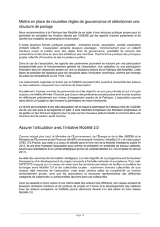 Page 15
Mettre en place de nouvelles règles de gouvernance et sélectionner une
structure de portage
Nous recommandons à la Fabrique des Mobilité de se doter d’une structure juridique propre pour lui
permettre de compléter les moyens alloués par l’ADEME par les apports d’autres partenaires et de
clarifier les modalités de partenariat et d’animation.
Il existe plusieurs formes juridiques possibles : entreprise privée, association, société coopérative
d’intérêt collectif... L'association présente plusieurs avantages : fonctionnement pour un collectif
d'acteurs privés et publics avec des règles fines de gouvernance, possibilité de recevoir des
subventions et des dons en plus des adhésions des membres. C'est la forme juridique des principaux
projets collectifs d'innovation et des incubateurs publics.
Dans le cas de l’association, les apports des partenaires pourraient se traduire par une participation
exceptionnelle pour le fonctionnement général de l’association, une cotisation ou une participation
financière et/ou en ressources propre sur une ou plusieurs actions de la Fabrique des Mobilités. Cette
façon de procéder est classique pour les structures dans l’innovation numérique, comme par exemple
les pôles de compétitivité ou les Think Tank.
Les événements organisés à l’avenir par la FabMob pourraient être ouverts à l’ensemble des acteurs
ou bien restreints uniquement aux membres de l’association.
Actuellement, il existe une liste de partenariats dont les objectifs ne sont pas précisés et qui n’ont pas
toujours une réalité affirmée. Il faudrait que chacun des partenaires actuels puisse ainsi trouver sa place
en définissant précisément son niveau d’engagement auprès de la Fabrique. L’association pourrait
alors définir un budget et des moyens lui permettant de mieux fonctionner.
Le revers de la création d’une telle association est le risque d’externaliser la Fabrique hors de l’ADEME
est de voir son aura et sa légitimité en pâtir. Il sera essentiel d’organiser une transition progressive et
de garder un lien fort avec l’agence pour ne pas voir les nouveaux acteurs hésiter à s’inscrire dans une
structure dont la caution serait moindre.
Assurer l’articulation avec l’initiative Mobilité 3.0
Comme indiqué plus haut, le Ministère de l’Environnement, de l’Énergie et de la Mer (MEEM) et le
Ministère de l’Économie et des Finances (MinEFi) ont endossé l’initiative « Mobilité 3.0 » de l’association
ATEC ITS-France, que celle-ci a conçu et détaillé dans le livre vert de la Mobilité Intelligente publié fin
2015. Ils ont ainsi mandaté l’association pour animer et orchestrer un ensemble de travaux collectifs,
soumis aux orientations d’un Comité stratégique ad hoc (le CoStrat Mobilité 3.0, mis en place en janvier
2017).
Au-delà des exercices de formulation stratégique, l’un des objectifs de ce programme est de favoriser
l’émergence et le développement de projets innovants à l’échelle nationale et européenne. Pour cela,
l’ATEC-ITS s’appuie sur un réseau de relais dans les territoires permettant de faciliter et accélérer les
échanges entre Mobilité 3.0 et les collectivités locales : notamment diverses collectivités de tous
niveaux déjà membres de l’association, mais aussi certains pôles de compétitivité ou instituts
territorialement ancrés, ainsi que les associations et structures représentatives des différentes
catégories de collectivités ou personnalités œuvrant dans ces collectivités.
Avec sa capacité à réunir autour d’une même table des acteurs très différents, son réseau existant de
plusieurs centaines d’acteurs et de porteurs de projets en France et le développement des relations
avec les acteurs européens, la FabMob pourra clairement devenir l’un des piliers du futur réseau
Mobilité 3.0.
 