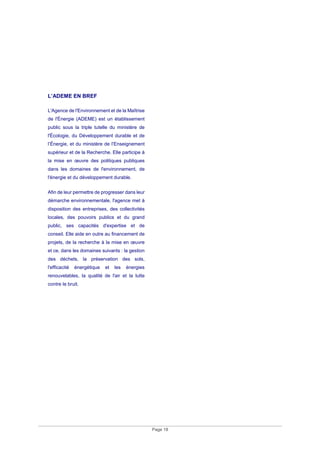 Page 18
L’ADEME EN BREF
L'Agence de l'Environnement et de la Maîtrise
de l'Énergie (ADEME) est un établissement
public sous la triple tutelle du ministère de
l'Écologie, du Développement durable et de
l’Énergie, et du ministère de l’Enseignement
supérieur et de la Recherche. Elle participe à
la mise en œuvre des politiques publiques
dans les domaines de l'environnement, de
l'énergie et du développement durable.
Afin de leur permettre de progresser dans leur
démarche environnementale, l'agence met à
disposition des entreprises, des collectivités
locales, des pouvoirs publics et du grand
public, ses capacités d'expertise et de
conseil. Elle aide en outre au financement de
projets, de la recherche à la mise en œuvre
et ce, dans les domaines suivants : la gestion
des déchets, la préservation des sols,
l'efficacité énergétique et les énergies
renouvelables, la qualité de l'air et la lutte
contre le bruit.
 