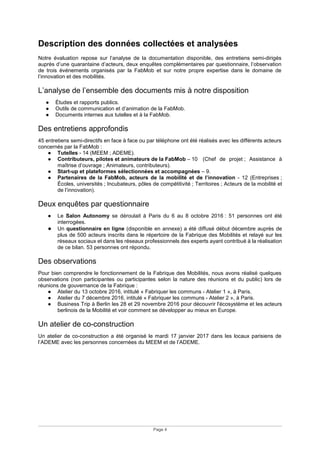 Page 4
Description des données collectées et analysées
Notre évaluation repose sur l’analyse de la documentation disponible, des entretiens semi-dirigés
auprès d’une quarantaine d’acteurs, deux enquêtes complémentaires par questionnaire, l’observation
de trois événements organisés par la FabMob et sur notre propre expertise dans le domaine de
l’innovation et des mobilités.
L’analyse de l’ensemble des documents mis à notre disposition
● Études et rapports publics.
● Outils de communication et d’animation de la FabMob.
● Documents internes aux tutelles et à la FabMob.
Des entretiens approfondis
45 entretiens semi-directifs en face à face ou par téléphone ont été réalisés avec les différents acteurs
concernés par la FabMob :
● Tutelles - 14 (MEEM ; ADEME).
● Contributeurs, pilotes et animateurs de la FabMob – 10 (Chef de projet ; Assistance à
maîtrise d’ouvrage ; Animateurs, contributeurs).
● Start-up et plateformes sélectionnées et accompagnées – 9.
● Partenaires de la FabMob, acteurs de la mobilité et de l’innovation - 12 (Entreprises ;
Écoles, universités ; Incubateurs, pôles de compétitivité ; Territoires ; Acteurs de la mobilité et
de l’innovation).
Deux enquêtes par questionnaire
● Le Salon Autonomy se déroulait à Paris du 6 au 8 octobre 2016 : 51 personnes ont été
interrogées.
● Un questionnaire en ligne (disponible en annexe) a été diffusé début décembre auprès de
plus de 500 acteurs inscrits dans le répertoire de la Fabrique des Mobilités et relayé sur les
réseaux sociaux et dans les réseaux professionnels des experts ayant contribué à la réalisation
de ce bilan. 53 personnes ont répondu.
Des observations
Pour bien comprendre le fonctionnement de la Fabrique des Mobilités, nous avons réalisé quelques
observations (non participantes ou participantes selon la nature des réunions et du public) lors de
réunions de gouvernance de la Fabrique :
● Atelier du 13 octobre 2016, intitulé « Fabriquer les communs - Atelier 1 », à Paris.
● Atelier du 7 décembre 2016, intitulé « Fabriquer les communs - Atelier 2 », à Paris.
● Business Trip à Berlin les 28 et 29 novembre 2016 pour découvrir l'écosystème et les acteurs
berlinois de la Mobilité et voir comment se développer au mieux en Europe.
Un atelier de co-construction
Un atelier de co-construction a été organisé le mardi 17 janvier 2017 dans les locaux parisiens de
l’ADEME avec les personnes concernées du MEEM et de l’ADEME.
 