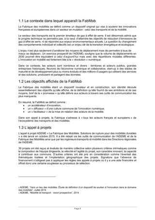 Page 6
1.1 Le contexte dans lequel apparaît la FabMob
La Fabrique des mobilités se définit comme un dispositif original qui vise à soutenir les innovations
françaises et européennes dans un secteur en mutation : celui des transports et de la mobilité.
Le secteur des transports est le premier émetteur de gaz à effet de serre. Il est désormais admis que
le progrès technique ne permettra pas, à lui seul, d’atteindre les objectifs de réduction d’émissions de
gaz à effet de serre, ni de répondre aux enjeux environnementaux actuels. La question du changement
des comportements individuel et collectifs est un enjeu clé de la transition énergétique et écologique.
L’enjeu n’est plus seulement d’améliorer les moyens de déplacement mais de permettre à tous de
mieux se déplacer2. Un exercice prospectif de l’ADEME3 souligne que le volume de déplacements en
2030 pourrait être équivalent à celui d’aujourd’hui mais avec des répartitions modales différentes.
L’innovation en mobilité est fortement liée à la « révolution » numérique.
Dans ce contexte, les acteurs sont nombreux et divers : territoires et acteurs publics, grandes
entreprises historiques, fleurons de l’économie numérique et collaborative, start-up à des stades de
maturité et de développement plus ou moins évolués et des millions d’usagers qui utilisent des services
et des solutions, produisent et partagent des données.
1.2 Les objectifs affichés de la FabMob
La Fabrique des mobilités étant un dispositif novateur et en construction, son identité découle
essentiellement des objectifs qu’elle affiche, de la définition qu’elle fournit de ses ambitions et de ses
moyens, bref de la « promesse » qu’elle délivre aux acteurs à travers ses outils de communication les
plus marquants.
En résumé, la FabMob se définit comme :
• un accélérateur d’innovation,
• un « diffuseur » d’une culture commune de l’innovation numérique,
• un « facilitateur » de la mise en relation des acteurs de la mobilité.
Dans son appel à projets, la Fabrique s’adresse à « tous les acteurs français et européens » de
l’écosystème des transports et des mobilités.
1.3 L’appel à projets
L’appel à projet ADEME « La Fabrique des Mobilités. Solutions de rupture pour des mobilités durables
» a été lancé en octobre 2015. Il a été relayé via les outils de communication de l’ADEME et de la
Fabrique des Mobilités ainsi que par les ingénieurs transports et mobilité dans les Directions régionales
de l’ADEME.
39 projets ont été reçus et évalués de manière collective selon plusieurs critères intrinsèques comme
la composition de l’équipe dirigeante, la vélocité et l’agilité du projet, son caractère innovant, la capacité
à contribuer aux communs. D’autres critères ont été pris en considération comme l’éventail des
thématiques traitées et l’implantation géographique des projets. Signalons que l’absence de
financement n’obligeait pas à appliquer les règles des appels à projets où il y a une aide financière et
offrait donc une certaine souplesse au processus de sélection.
2 ADEME, “Vers un lieu des mobilités. Étude de définition d’un dispositif de soutien à l’innovation dans le domaine
des mobilités”, Juillet 2014
3 ADEME, “Mobilité et transport : vision prospective”, 2014
 