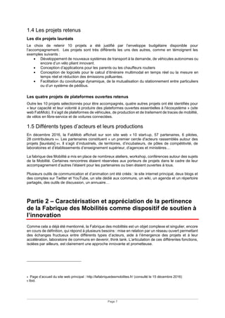 Page 7
1.4 Les projets retenus
Les dix projets lauréats
Le choix de retenir 10 projets a été justifié par l’enveloppe budgétaire disponible pour
l’accompagnement. Les projets sont très différents les uns des autres, comme en témoignent les
exemples suivants :
• Développement de nouveaux systèmes de transport à la demande, de véhicules autonomes ou
encore d’un vélo pliant innovant.
• Conception d’applications pour les parents ou les chauffeurs routiers
• Conception de logiciels pour le calcul d’itinéraire multimodal en temps réel ou la mesure en
temps réel et réduction des émissions polluantes.
• Facilitation du covoiturage dynamique, de la mutualisation du stationnement entre particuliers
ou d’un système de pédibus.
Les quatre projets de plateformes ouvertes retenus
Outre les 10 projets sélectionnés pour être accompagnés, quatre autres projets ont été identifiés pour
« leur capacité et leur volonté à produire des plateformes ouvertes essentielles à l'écosystème » (site
web FabMob). Il s’agit de plateformes de véhicules, de production et de traitement de traces de mobilité,
de vélos en libre-service et de voitures connectées.
1.5 Différents types d’acteurs et leurs productions
En décembre 2016, la FabMob affichait sur son site web « 10 start-up, 57 partenaires, 6 pilotes,
28 contributeurs »4. Les partenaires constituent « un premier cercle d'acteurs rassemblés autour des
projets [lauréats] »5. ll s’agit d’industriels, de territoires, d’incubateurs, de pôles de compétitivité, de
laboratoires et d’établissements d’enseignement supérieur, d’agences et ministères…
La fabrique des Mobilité a mis en place de nombreux ateliers, workshop, conférences autour des sujets
de la Mobilité. Certaines rencontres étaient réservées aux porteurs de projets dans le cadre de leur
accompagnement d’autres l’étaient pour les partenaires ou bien étaient ouvertes à tous.
Plusieurs outils de communication et d’animation ont été créés : le site internet principal, deux blogs et
des comptes sur Twitter et YouTube, un site dédié aux communs, un wiki, un agenda et un répertoire
partagés, des outils de discussion, un annuaire…
Partie 2 – Caractérisation et appréciation de la pertinence
de la Fabrique des Mobilités comme dispositif de soutien à
l’innovation
Comme cela a déjà été mentionné, la Fabrique des mobilités est un objet complexe et singulier, encore
en cours de définition, qui répond à plusieurs besoins : mise en relation par un réseau ouvert permettant
des échanges fructueux entre différents types d’acteurs, aide à l’émergence des projets et à leur
accélération, laboratoire de communs en devenir, think tank. L’articulation de ces différentes fonctions,
isolées par ailleurs, est clairement une approche innovante et prometteuse.
4 Page d’accueil du site web principal : http://lafabriquedesmobilites.fr/ (consulté le 15 décembre 2016)
5 Ibid.
 