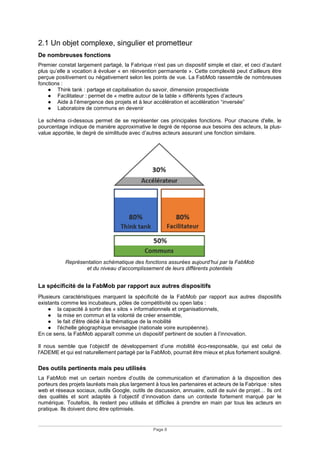 Page 8
2.1 Un objet complexe, singulier et prometteur
De nombreuses fonctions
Premier constat largement partagé, la Fabrique n’est pas un dispositif simple et clair, et ceci d’autant
plus qu’elle a vocation à évoluer « en réinvention permanente ». Cette complexité peut d’ailleurs être
perçue positivement ou négativement selon les points de vue. La FabMob rassemble de nombreuses
fonctions :
● Think tank : partage et capitalisation du savoir, dimension prospectiviste
● Facilitateur : permet de « mettre autour de la table » différents types d’acteurs
● Aide à l’émergence des projets et à leur accélération et accélération “inversée”
● Laboratoire de communs en devenir
Le schéma ci-dessous permet de se représenter ces principales fonctions. Pour chacune d'elle, le
pourcentage indique de manière approximative le degré de réponse aux besoins des acteurs, la plus-
value apportée, le degré de similitude avec d’autres acteurs assurant une fonction similaire.
Représentation schématique des fonctions assurées aujourd’hui par la FabMob
et du niveau d’accomplissement de leurs différents potentiels
La spécificité de la FabMob par rapport aux autres dispositifs
Plusieurs caractéristiques marquent la spécificité de la FabMob par rapport aux autres dispositifs
existants comme les incubateurs, pôles de compétitivité ou open labs :
● la capacité à sortir des « silos » informationnels et organisationnels,
● la mise en commun et la volonté de créer ensemble,
● le fait d'être dédié à la thématique de la mobilité
● l'échelle géographique envisagée (nationale voire européenne).
En ce sens, la FabMob apparaît comme un dispositif pertinent de soutien à l’innovation.
Il nous semble que l’objectif de développement d’une mobilité éco-responsable, qui est celui de
l'ADEME et qui est naturellement partagé par la FabMob, pourrait être mieux et plus fortement souligné.
Des outils pertinents mais peu utilisés
La FabMob met un certain nombre d’outils de communication et d'animation à la disposition des
porteurs des projets lauréats mais plus largement à tous les partenaires et acteurs de la Fabrique : sites
web et réseaux sociaux, outils Google, outils de discussion, annuaire, outil de suivi de projet… Ils ont
des qualités et sont adaptés à l’objectif d’innovation dans un contexte fortement marqué par le
numérique. Toutefois, ils restent peu utilisés et difficiles à prendre en main par tous les acteurs en
pratique. Ils doivent donc être optimisés.
 