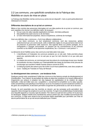 Page 9
2.2 Les communs, une spécificité constitutive de la Fabrique des
Mobilités en cours de mise en place
La Fabrique des Mobilités met les communs au centre de son dispositif : c’est un point particulièrement
intéressant et innovant.
Différentes descriptions de ce qu’est un commun
Même si bon nombre des personnes interrogées ont une idée positive de ce qu’est un commun, peu
sont capables d’en donner une définition claire. Ils évoquent :
● Ce qui a peu de valeur ajoutée (applications de base ; données publiques)
● Des plateformes (open source ou de données)
● Un bien informationnel (expertise, retours d’expérience, schémas de montage)
Voici une définition des « communs », fruit d’une réflexion collaborative6 :
« Les biens communs, ou tout simplement communs, sont des ressources, gérées
collectivement par une communauté, celle-ci établit des règles et une gouvernance dans le but
de préserver et pérenniser cette ressource. Des logiciels libres aux jardins partagés, de la
cartographie à l’énergie renouvelable, en passant par les connaissances et les sciences
ouvertes ou les AMAPs et les épiceries coopératives, les « Communs » sont partout ! »
La démarche de la FabMob autour des communs s’est faite selon trois axes :
1. L’identification et l’indexation de communs existants sur un site web. Cette première phase
parait peu opérationnelle car on ne sait pas ce que l’on doit chercher et ce que cela peut
apporter.
2. La création de communs, en commençant avec les acteurs du covoiturage et avec pour résultat
la constitution de deux chantiers sur l’interopérabilité des bases de données et les preuves de
covoiturage (qui suscitent l’intérêt d’autres acteurs comme le STIF).
3. Le lobbying auprès des acteurs pour les inviter à ouvrir leurs plateformes, avec deux projets en
cours : Catalog de Transdev et Twizy de Renault.
Le développement des communs : une tendance forte
Quelques grands traits caractérisent l’utilité des communs et les besoins actuels de développement et
d’amélioration. Tout d’abord, ils permettent de mettre en place les conditions d’un travail collaboratif et
d’apprendre aux acteurs à coopérer loin des logiques de capitalisation et de création de valeur
habituelle. L’idée est d’aller vers une « coopétition », concentrant la compétition sur la valeur ajoutée.
Cette caractéristique est spécifique à la Fabrique vis-à-vis d’incubateurs souvent seulement centrés sur
les gains de compétitivité, et devraient permettre d’organiser les partenariats au sein de la structure.
Ensuite, ils sont essentiels pour les marchés en devenir, par les synergies qu’ils permettent, leur
capacité à faire émerger les projets et à ouvrir les marchés. Il s’agit d’une problématique fondamentale
pour laquelle apparaît un nouveau type de solution. Par nature ce sujet est donc porteur et ne peut que
se développer. Malgré l’intérêt ainsi manifesté les acteurs parlent peu des modèles économiques liés
aux communs, il s’agit sans doute là de la prochaine étape essentielle pour permettre une mise en
œuvre performative de ce qui est encore balbutiant pour l’instant.
6 Définition proposée par le site http://lescommuns.org/
 