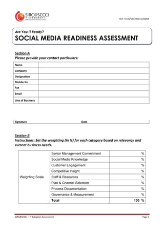 REF: TECH/SIRC/Y2011/SMRA




Are You IT Ready?

SOCIAL MEDIA READINESS ASSESSMENT

Section A
Please provide your contact particulars:
Name
Company
Designation
Mobile No
Fax

Email

Line of Business




Signature                                             Date



Section B
Instructions: Set the weighting (in %) for each category based on relevancy and
current business needs.

                                Senior Management Commitment                       %
                                Social Media Knowledge                             %
                                Customer Engagement                                %
                                Competitive Insight                                %
      Weighting Scale           Staff & Resources                                  %
                                Plan & Channel Selection                           %
                                Process Documentation                              %
                                Governance & Measurement                           %
                                Total                                        100 %



SIRC@SCCCI – IT Adoption Assessment                                                 Page 1
 