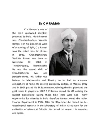 Sir C V RAMAN
C V Raman is one of
the most renowned scientists
produced by India. His full names
was Chandrashekhara Venkitta
Raman. For his pioneering work
of scattering of light, C V Raman
won the nobel prize for physics
in 1930. Chandrashekhara
Venkitta Raman was born on
November 07, 1888 in
Thiruchinapally, Thamilnadhu.
He was the second child of
Chandrashekhar Iyer and
parvathyamma. His father was
lecturer in Mathematics and Physics, so he had an academic
atmosphere at home. He entered presidency college, in Madras, 1902
and in 1904 passed his BA Examination, winning the first place and the
gold medel in physics in 1907 C V Raman passed his MA obtaing the
highest distinctions. During those time there were not many
opportunity for scientist in India therefore Raman joined the Indian
Finance Department in 1907. After his office hours he carried out his
experimental research in the laboratory of Indian Association for the
cultivation of science at Calcutta. He carried out research in acoustics
and optics.
 