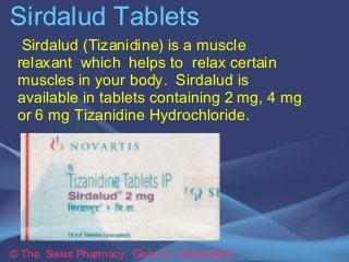 Sirdalud Tablets 
Sirdalud (Tizanidine) is a muscle 
relaxant which helps to relax certain 
muscles in your body. Sirdalud is 
available in tablets containing 2 mg, 4 mg 
or 6 mg Tizanidine Hydrochloride. 
© The Swiss Pharmacy, Geneva Switzerland 
 