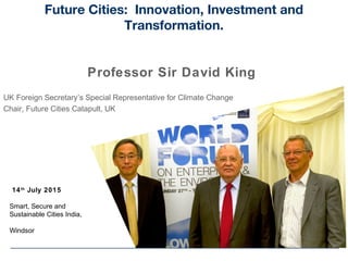 14th
July 2015
Smart, Secure and
Sustainable Cities India,
Windsor
Future Cities: Innovation, Investment and
Transformation.
Professor Sir David King
UK Foreign Secretary’s Special Representative for Climate Change
Chair, Future Cities Catapult, UK
 