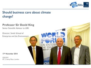 Should business care about climate
change?
Professor Sir David King
Senior Scientific Advisor to UBS
Director, Smith School of
Enterprise and the Environment
17th
November 2010
CBI 2010
IET, 2 Savoy Place, London
 