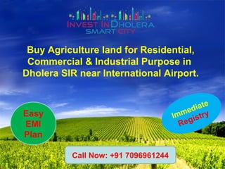 Buy Agriculture land for Residential,
Commercial & Industrial Purpose in
Dholera SIR near International Airport.
Immediate
RegistryEasy
EMI
Plan
Call Now: +91 7096961244
 