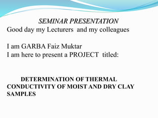 SEMINAR PRESENTATION
Good day my Lecturers and my colleagues
I am GARBA Faiz Muktar
I am here to present a PROJECT titled:
DETERMINATION OF THERMAL
CONDUCTIVITY OF MOIST AND DRY CLAY
SAMPLES
 