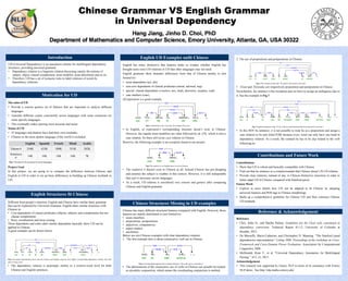 Chinese Grammar VS English Grammar
in Universal Dependency
Hang Jiang, Jinho D. Choi, PhD
Department of Mathematics and Computer Science, Emory University, Atlanta, GA, USA 30322
The aims of UD
• Provide a concise generic set of features that are important to analyze different
languages.
• Annotate different corpus consistently across languages with some extensions on
some specific languages.
• This eventually makes parsing more accurate and easier
Status of UD
• 47 languages and dialects have had their own treebanks
• Chinese as the most spoken language of the world is excluded.
Project Goal
In this project, we are going to to compare the difference between Chinese and
English in UD in order to set up basic differences in building up Chinese treebank in
UD.
Motivation for UD
Different from people’s intuition, English and Chinese have similar basic grammar
that can be explained by Universal Grammar. English share similar structures with
Chinese in:
• Core dependents of clausal predicates (objects, subjects and complements but not
clausal complement)
• Root, coordination and loose joining
Those dependents and some other similar dependents basically show UD can be
applied to Chinese.
A good example can be shown below.
Fig.2 The graph representation shows that the Chinese and English sentences have highly corresponding dependency relation with each
other in many cases..
• The dependency relation is amazingly similar in a word-to-word level for both
Chinese and English sentences.
English Structures fit Chinese
English has many distinctive that features make us wonder whether English has
brought some extra UD relations to UD that other languages may not need.
English grammar show dramatic differences from that of Chinese mainly in (not
limited to):
• noun dependents (acl, det)
• non-core dependents of clausal predicates (nmod, advmod, neg)
• special clausal dependents (vocative, aux, mark, discourse, auxpass, expl)
• case markers (case).
Of expression is a good example.
Fig.3 An alternative way of saying ‘the weather office won’
• In English, of expression’s corresponding structure doesn’t exist in Chinese.
However, the regular noun modifiers are often followed by de (的), which is also a
case relation. So there still exists case relation in Chinese.
However, the following example is an exception found in our project.
Fig.4 The expletive it in English doesn’t exist in Chinese.
• The expletive it doesn't exist in Chinese at all. Instead Chinese has pro-dropping
and assumes the subject is weather in this context. However, it is still indisputable
that expl is necessary across languages.
• As a result, UD relation is considered very concise and generic after comparing
Chinese and English grammar.
English UD Examples unfit Chinese
Chinese has many different structural features compared with English. However, those
features are mainly distributed in (not limited to):
• noun classifiers
• prepositions, postpositions
• adjectives, comparatives
• aspect marker
• auxiliaries
Below are two Chinese examples with clear dependency relation.
1. The first example here is about consecutive verb use in Chinese.
Fig.5 Corresponding English to this example should be “He walks up (to somewhere).”
• The phenomenon of the consecutive use of verbs in Chinese can actually be treated
as asyndetic conjunction, which means the coordinating conjunction is omitted.
Chinese Structures Missing in UD examples
2. The use of prepositions and postpositions in Chinese
Fig. 6 The sentence means that “At school, I am always criticized.”
• 在(at) and 里(inside) are respectively preposition and postposition in Chinese.
Nevertheless, Ba sentence is the exception and we have to assign an ambiguous dep to
it. See the example in Fig.7.
Fig.7 English translationis that “It was I that let John finish and check homework for one time.”
• In this SOV ba sentence, it is not possible to treat ba as a preposition and assign a
case relation to ba and John(约翰) because every word can only have one head in
dependency relation. As a result, the isolated ba has to be dep related to the verb
following ba.
Contributions
• Show that UD is robust and basically compatible with Chinese
• Find out that ba sentence as a counterexample that Chinese doesn’t fit UD relation
• Provide clear relations, instead of dep, to Chinese distinctive structures in order to
better adapt UD to Chinese compared with Stanford parser
Future Work
• Explore in more details how UD can be adapted to fit Chinese by adapting
universal features and POS tags to Chinese morphology
• Build up a comprehensive guideline for Chinese UD and then construct Chinese
UD treebank.
Contributions and Future Work
Reference
• Choi, Jinho D., and Martha Palmer. Guidelines for the Clear style constituent to
dependency conversion. Technical Report 01-12, University of Colorado at
Boulder, 2012.
• De Marneffe, Marie-Catherine, and Christopher D. Manning. "The Stanford typed
dependencies representation." Coling 2008: Proceedings of the workshop on Cross-
Framework and Cross-Domain Parser Evaluation. Association for Computational
Linguistics, 2008.
• McDonald, Ryan T., et al. "Universal Dependency Annotation for Multilingual
Parsing." ACL (2). 2013.
Acknowledgement
• This research was supported by Emory NLP in terms of its assistance with Emory
NLP demo. See http://nlp.mathcs.emory.edu/.
Reference & Acknowledgement
English Spanish French Hindi Arabic
Tokens # 254K 423K 389K 351K 282K
Sentences
#
16K 16K 16K 16K 7K
Fig.1 The size of UD structures for some languages
UD (Universal Dependency) is an annotation scheme for multilingual dependency
structures, providing universal grammar.
• Dependency relation is a linguistic relation discussing mainly the notions of
subject, object, clausal complement, noun modifier, noun determiner and so on.
• Therefore, UD has a set of syntactic rules to label relations of words by
dependency relations.
Introduction
 