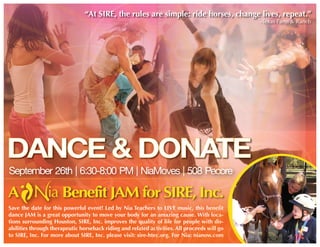 “At SIRE, the rules are simple: ride horses, change lives, repeat.”
                                                                                              -Texas Farm & Ranch




DANCE & DONATE
September 26th | 6:30-8:00 PM | NiaMoves | 508 Pecore

A                     Benefit JAM for SIRE, Inc.
Save the date for this powerful event! Led by Nia Teachers to LIVE music, this benefit
dance JAM is a great opportunity to move your body for an amazing cause. With loca-
tions surrounding Houston, SIRE, Inc. improves the quality of life for people with dis-
abilities through therapeutic horseback riding and related activities. All proceeds will go
to SIRE, Inc. For more about SIRE, Inc. please visit: sire-htec.org. For Nia: nianow.com
 