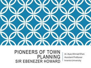 PIONEERS OF TOWN
PLANNING
SIR EBENEZER HOWARD
Ar.AyazAhmad Khan
Assistant Professor
InvertisUniversity
 