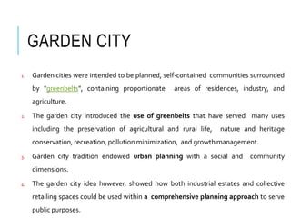 GARDEN CITY
1. Garden cities were intended to be planned, self-contained communities surrounded
by "greenbelts", containing proportionate areas of residences, industry, and
agriculture.
2. The garden city introduced the use of greenbelts that have served many uses
including the preservation of agricultural and rural life, nature and heritage
conservation, recreation, pollution minimization, and growth management.
3. Garden city tradition endowed urban planning with a social and community
dimensions.
4. The garden city idea however, showed how both industrial estates and collective
retailing spaces could be used within a comprehensive planning approach to serve
public purposes.
 