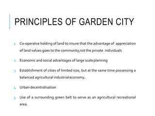 PRINCIPLES OF GARDEN CITY
1. Co-operatve holding of land to insure that the advantage of appreciation
of land values goes to the community,not the private individuals
2. Economic and social advantages of large scaleplanning
3. Establishment of cities of limited size, but at the same time possessing a
balanced agricultural industrialeconomy..
4. Urban decentralisation
5. Use of a surrounding green belt to serve as an agricultural recreational
area.
 