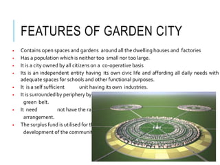 FEATURES OF GARDEN CITY
 Contains open spaces and gardens around all the dwelling houses and factories
 Has a population which is neither too small nor too large.
 It is a city owned by all citizens on a co-operative basis
 Its is an independent entity having its own civic life and affording all daily needs with
adequate spaces for schools and other functional purposes.
 It is a self sufficient unit having its own industries.
 It is surrounded by periphery by a
green belt.
 It need not have the rapid transit
arrangement.
 The surplus fund is utilised for the
development of the communityitself.
 