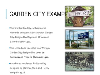 GARDEN CITY EXAMPLES
The first Garden City evolved out of
Howard’s principles is Letchworth Garden
City designed by Raymond Unwin and
Barry Parker in1903.
The second one to evolve was Welwyn
Garden City designed by Louis de
Soissons and Frederic Osborn in 1920.
Another example was Radburn City
designed by Clarence Stein and Henry
Wright in 1928.
 