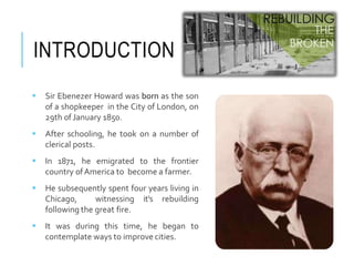 INTRODUCTION
 Sir Ebenezer Howard was born as the son
of a shopkeeper in the City of London, on
29th of January 1850.
 After schooling, he took on a number of
clerical posts.
 In 1871, he emigrated to the frontier
country ofAmerica to become a farmer.
 He subsequently spent four years living in
Chicago, witnessing it’s rebuilding
following the great fire.
 It was during this time, he began to
contemplate ways to improve cities.
 