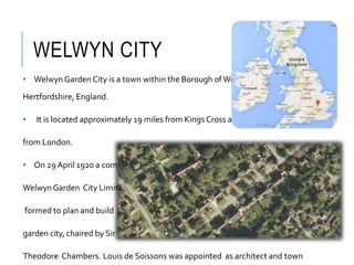 WELWYN CITY
• Welwyn Garden City is a town within the Borough ofWelwyn in
Hertfordshire, England.
• It is located approximately 19 miles from Kings Cross and 24 miles
from London.
• On 29 April 1920 a company,
WelwynGarden City Limited, was
formed to plan and build the
garden city, chaired by Sir
Theodore Chambers. Louis de Soissons was appointed as architect and town
 