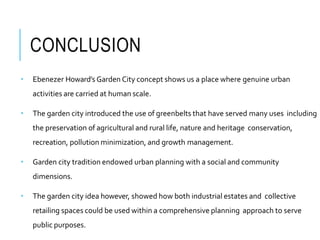 CONCLUSION
• Ebenezer Howard’s Garden City concept shows us a place where genuine urban
activities are carried at human scale.
• The garden city introduced the use of greenbelts that have served many uses including
the preservation of agricultural and rural life, nature and heritage conservation,
recreation, pollution minimization, and growth management.
• Garden city tradition endowed urban planning with a social and community
dimensions.
• The garden city idea however, showed how both industrial estates and collective
retailing spaces could be used within a comprehensive planning approach to serve
public purposes.
 