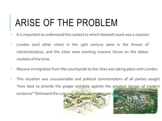 ARISE OF THE PROBLEM
• It is important to understand the context to which Howard’s work was a reaction.
• London (and other cities) in the 19th century were in the throws of
industrialization, and the cities were exerting massive forces on the labour
markets of the time.
• Massive immigration from the countryside to the cities was taking place with London.
• This situation was unsustainable and political commentators of all parties sought
“how best to provide the proper antidote against the greatest danger of modern
existence”ToHoward the cure was simple - to reintegrate people with thecountryside.
 
