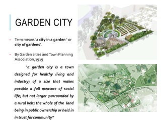 GARDEN CITY
• Term means ‘a city in a garden ‘ or
city ofgardens’.
• ByGarden cities andTown Planning
Association,1919
“a garden city is a town
designed for healthy living and
industry; of a size that makes
possible a full measure of social
life; but not larger ;surrounded by
a rural belt; the whole of the land
being in public ownership or held in
in trust forcommunity”
 