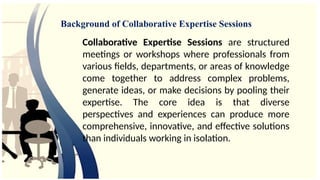 Collaborative Expertise Sessions are structured
meetings or workshops where professionals from
various fields, departments, or areas of knowledge
come together to address complex problems,
generate ideas, or make decisions by pooling their
expertise. The core idea is that diverse
perspectives and experiences can produce more
comprehensive, innovative, and effective solutions
than individuals working in isolation.
Background of Collaborative Expertise Sessions
 