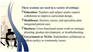 These sessions are used in a variety of settings:
 Education: Teachers and subject matter experts
collaborate to improve curriculum design.
 Healthcare: Doctors, nurses, and specialists plan
integrated patient care.
 Business: Cross-functional teams work on strategic
planning, product development, or troubleshooting.
 Government or NGOs: Stakeholders collaborate to
address policy or community issues.
 