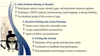 4. Joint Problem Solving or Ideation
 Participants analyze issues, identify gaps, and brainstorm solutions together.
 Techniques: SWOT analysis, brainstorming, mind mapping, or design thinking.
 Use breakout groups if the session is large.
5. Decision-Making and Action Planning
 Narrow down ideas into actionable steps.
 Assign responsibilities and timelines.
 Agree on follow-up mechanisms.
6. Closing the Session
 Summary of key points and decisions made.
 Evaluation or feedback from participants.
 Documentation and sharing of notes or outcomes.
 