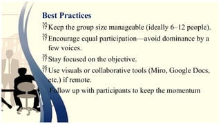 Best Practices
Keep the group size manageable (ideally 6–12 people).
Encourage equal participation—avoid dominance by a
few voices.
Stay focused on the objective.
Use visuals or collaborative tools (Miro, Google Docs,
etc.) if remote.
Follow up with participants to keep the momentum
 