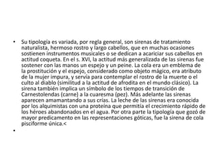 • Su tipología es variada, por regla general, son sirenas de tratamiento
naturalista, hermoso rostro y largo cabellos, que en muchas ocasiones
sostienen instrumentos musicales o se dedican a acariciar sus cabellos en
actitud coqueta. En el s. XVI, la actitud más generalizada de las sirenas fue
sostener con las manos un espejo y un peine. La cola era un emblema de
la prostitución y el espejo, considerado como objeto mágico, era atributo
de la mujer impura, y servía para contemplar el rostro de la muerte o el
culto al diablo (similitud a la actitud de afrodita en el mundo clásico). La
sirena también implica un símbolo de los tiempos de transición de
Carnestolendas (carne) a la cuaresma (pez). Más adelante las sirenas
aparecen amamantando a sus crías. La leche de las sirenas era conocida
por los alquimistas con una proteína que permitía el crecimiento rápido de
los héroes abandonados en el agua. Por otra parte la tipología que gozó de
mayor predicamento en las representaciones góticas, fue la sirena de cola
pisciforme única.<
•
 