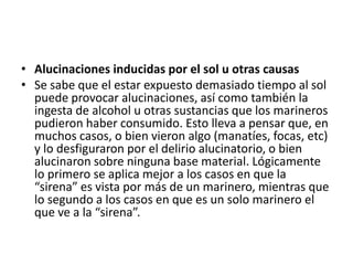 • Alucinaciones inducidas por el sol u otras causas
• Se sabe que el estar expuesto demasiado tiempo al sol
puede provocar alucinaciones, así como también la
ingesta de alcohol u otras sustancias que los marineros
pudieron haber consumido. Esto lleva a pensar que, en
muchos casos, o bien vieron algo (manatíes, focas, etc)
y lo desfiguraron por el delirio alucinatorio, o bien
alucinaron sobre ninguna base material. Lógicamente
lo primero se aplica mejor a los casos en que la
“sirena” es vista por más de un marinero, mientras que
lo segundo a los casos en que es un solo marinero el
que ve a la “sirena”.
 