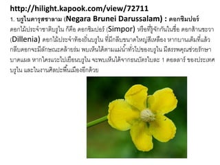 http://hilight.kapook.com/view/72711
1. บรูไนดารุสซาลาม (Negara Brunei Darussalam) : ดอกซิมปอร์
ดอกไม้ประจำชำติบรูไน ก็คือ ดอกซิมปอร์ (Simpor) หรือที่รู้จักกันในชื่อ ดอกส้ำนชะวำ
(Dillenia) ดอกไม้ประจำท้องถิ่นบรูไน ที่มีกลีบขนำดใหญ่สีเหลือง หำกบำนเต็มที่แล้ว
กลีบดอกจะมีลักษณะคล้ำยร่ม พบเห็นได้ตำมแม่น้ำทั่วไปของบรูไน มีสรรพคุณช่วยรักษำ
บำดแผล หำกใครแวะไปเยือนบรูไน จะพบเห็นได้จำกธนบัตรใบละ 1 ดอลลำร์ ของประเทศ
บรูไน และในงำนศิลปะพื้นเมืองอีกด้วย
 