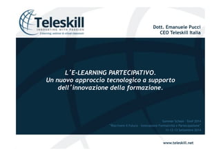 Dott. Emanuele Pucci 
CEO Teleskill Italia 
www.teleskill.net 
LE-LEARNING PARTECIPATIVO. 
Un nuovo approccio tecnologico a supporto 
dellinnovazione della formazione. 
Summer School – Siref 2014 
Riscrivere il Futuro – Innovazione Formatività e Partecipazione 
11-12-13 Settembre 2014 
 