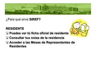 ¿Para qué sirve SIREF?

RESIDENTE
 Puedes ver tú ficha oficial de residente
 Consultar tus notas de la residencia
 Acceder a las Mesas de Representantes de
  Residentes
 