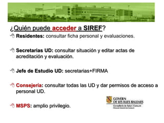 ¿Quién puede acceder a SIREF?
 Residentes: consultar ficha personal y evaluaciones.

 Secretarias UD: consultar situación y editar actas de
  acreditación y evaluación.

 Jefe de Estudio UD: secretarias+FIRMA

 Consejería: consultar todas las UD y dar permisos de acceso a
  personal UD.

 MSPS: amplio privilegio.
 