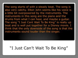 The song starts of with a steady beat. The song is also very catchy. Elton John seems like his voice is a little bit overpowered by the instruments. The instruments in this song are the piano and the drums from what I can hear, and maybe a guitar. The song “I Just Cant Wait To Be King” is really up beat and is well put together for a Disney movie. I think that the only downside of the song is that the instruments sound louder than the singer. “I Just Can’t Wait To Be King”