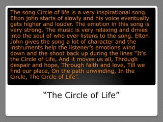“The Circle of Life”The song Circle of life is a very inspirational song. Elton john starts of slowly and his voice eventually gets higher and louder. The emotion in this song is very strong. The music is very relaxing and drives into the soul of who ever listens to the song. Elton John gives the song a lot of character and the instruments help the listener’s emotions wind down and the shoot back up during the lines “It's the Circle of Life, And it moves us all, Through despair and hope, Through faith and love, Till we find our place, On the path unwinding, In the Circle, The Circle of Life”.
