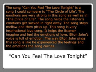“Can You Feel The Love Tonight”The song “Can You Feel The Love Tonight” is a song I could compare to “The Circle of Life”. The emotions are very strong in this song as well as in “The Circle of Life”. The song helps the listener’s emotions get sucked in right away. The song stays mellow and then picks up. This song is very inspirational love song. It helps the listener imagine and feel the emotions of love. Elton John’s voice is full of emotion. The way Elton John sings this song is like he experienced the feelings and the emotions the song carries. 