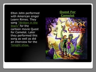 Quest For CamelotElton John performed with American singer Leann Rimes. They sang “Written in the Stars” for the cartoon movie Quest for Camelot. Later they performed this song as well as did an interview for the Tonight show.