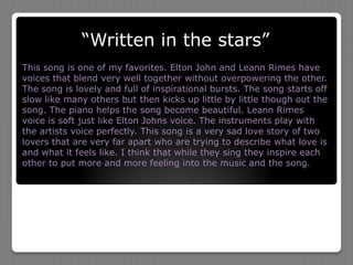 “Written in the stars”This song is one of my favorites. Elton John and Leann Rimes have voices that blend very well together without overpowering the other. The song is lovely and full of inspirational bursts. The song starts off slow like many others but then kicks up little by little though out the song. The piano helps the song become beautiful. Leann Rimes voice is soft just like Elton Johns voice. The instruments play with the artists voice perfectly. This song is a very sad love story of two lovers that are very far apart who are trying to describe what love is and what it feels like. I think that while they sing they inspire each other to put more and more feeling into the music and the song.