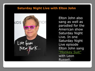 Saturday Night Live with Elton JohnElton John also sang as well as parodied for the American show Saturday Night Live. In one Saturday Night Live episode Elton John sang “Monkey Suit” with Leon Russell.