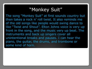 “Monkey Suit”The song “Monkey Suit” at first sounds country but then takes a rock n’ roll twist. It also reminds me of the old songs like people would swing dance to like “Twist and Shout”. Elton Johns voice is very up front in the song, and the music very up beat. The instruments and back up singers cover all unintentional breaks and pauses. I can hear the piano, the guitar, the drums, and trombone or some kind of horn. 