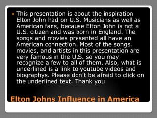 Elton Johns Influence in AmericaThis presentation is about the inspiration Elton John had on U.S. Musicians as well as American fans, because Elton John is not a U.S. citizen and was born in England. The songs and movies presented all have an American connection. Most of the songs, movies, and artists in this presentation are very famous in the U.S. so you may recognize a few to all of them. Also, what is underlined is a link to youtube videos and biographys. Please don’t be afraid to click on the underlined text. Thank you