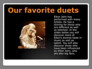 Our favorite duetsElton John has performed with many artists. He has a shining for those who are different as well as talented. In the slides below you will discover more of Elton’s diverse taste in music as well as talent. You will also discover those who have been influenced by Elton John, who are also big fans.