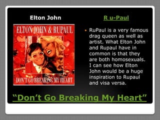 “Don’t Go Breaking My Heart”Elton JohnR u-PaulRuPaul is a very famous drag queen as well as artist. What Elton John and Rupaul have in common is that they are both homosexuals. I can see how Elton John would be a huge inspiration to Rupaul and visa versa.
