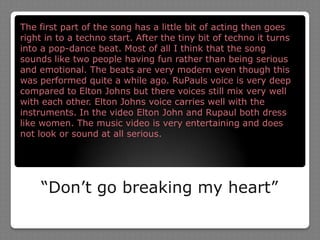 “Don’t go breaking my heart”The first part of the song has a little bit of acting then goes right in to a techno start. After the tiny bit of techno it turns into a pop-dance beat. Most of all I think that the song sounds like two people having fun rather than being serious and emotional. The beats are very modern even though this was performed quite a while ago. RuPauls voice is very deep compared to Elton Johns but there voices still mix very well with each other. Elton Johns voice carries well with the instruments. In the video Elton John and Rupaul both dress like women. The music video is very entertaining and does not look or sound at all serious.